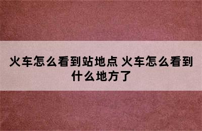 火车怎么看到站地点 火车怎么看到什么地方了